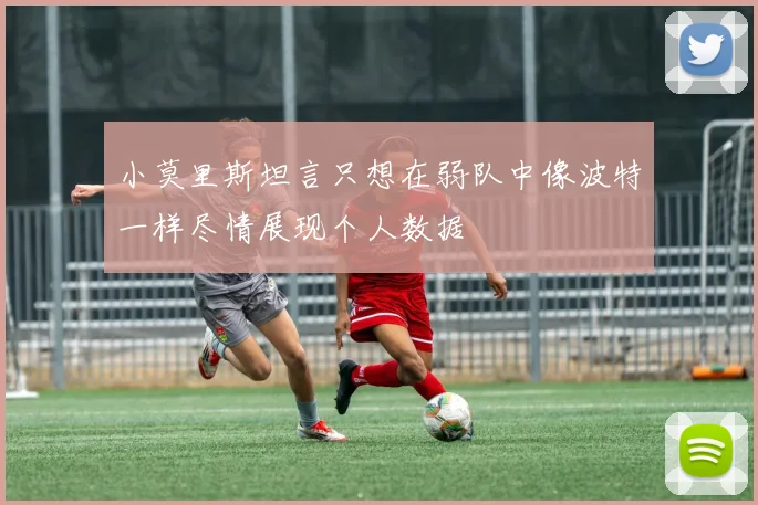 小莫里斯坦言只想在弱队中像波特一样尽情展现个人数据
