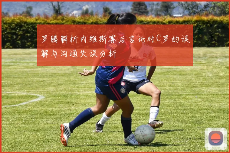 罗腾解析内维斯赛后言论对C罗的误解与沟通失误分析