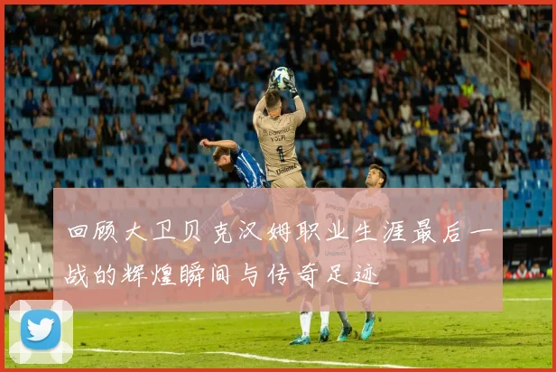 回顾大卫贝克汉姆职业生涯最后一战的辉煌瞬间与传奇足迹