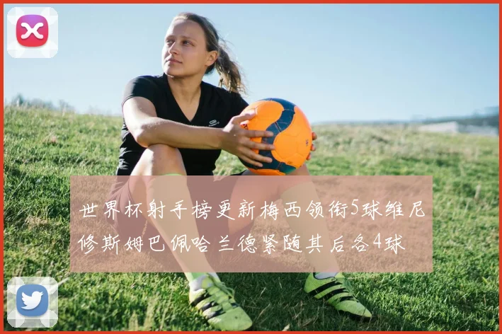 世界杯射手榜更新梅西领衔5球维尼修斯姆巴佩哈兰德紧随其后各4球