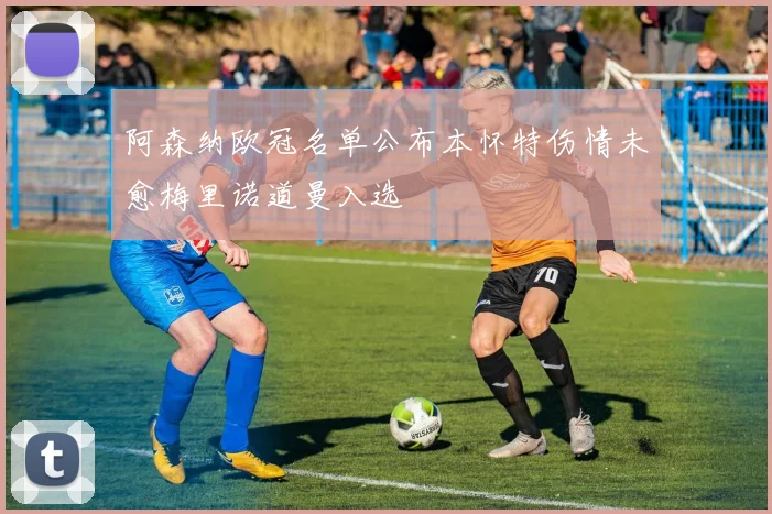 阿森纳欧冠名单公布本怀特伤情未愈梅里诺道曼入选