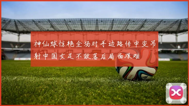 神仙球惊艳全场对手边路传中变吊射中国女足不敌落后局面艰难