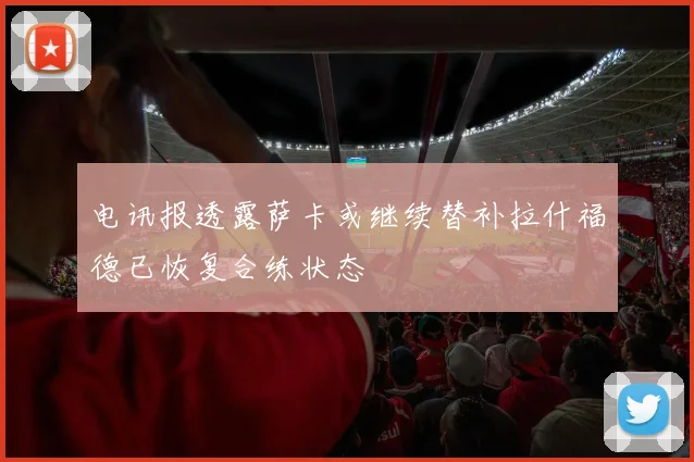 电讯报透露萨卡或继续替补拉什福德已恢复合练状态