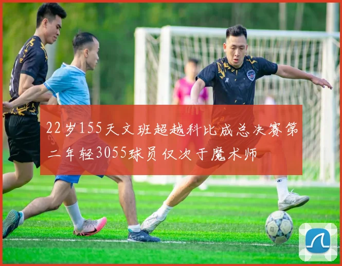 22岁155天文班超越科比成总决赛第二年轻3055球员仅次于魔术师