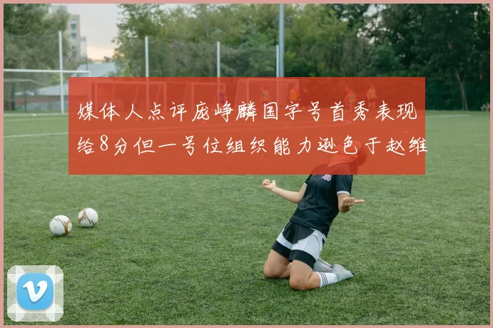 媒体人点评庞峥麟国字号首秀表现给8分但一号位组织能力逊色于赵维伦