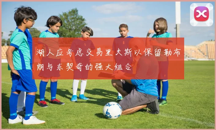 湖人应考虑交易里夫斯以保留勒布朗与东契奇的强大组合