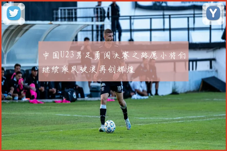 中国U23男足勇闯决赛之路愿小将们继续乘风破浪再创辉煌