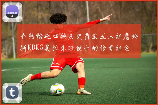 乔约翰逊回顾历史首发五人组詹姆斯KDKG奥拉朱旺便士的传奇组合