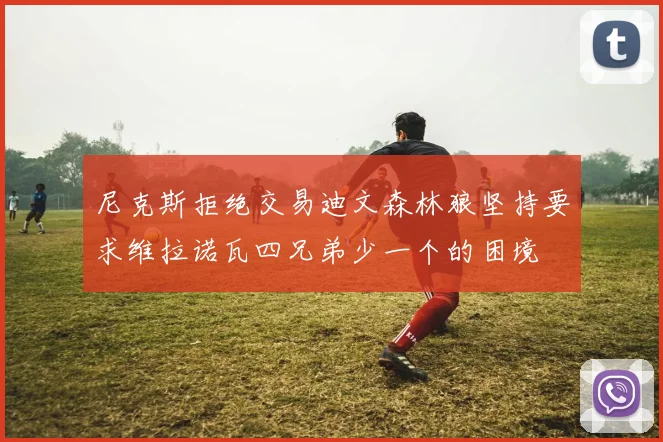 尼克斯拒绝交易迪文森林狼坚持要求维拉诺瓦四兄弟少一个的困境