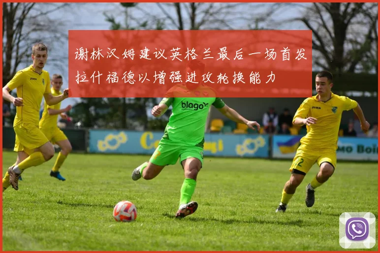 谢林汉姆建议英格兰最后一场首发拉什福德以增强进攻轮换能力