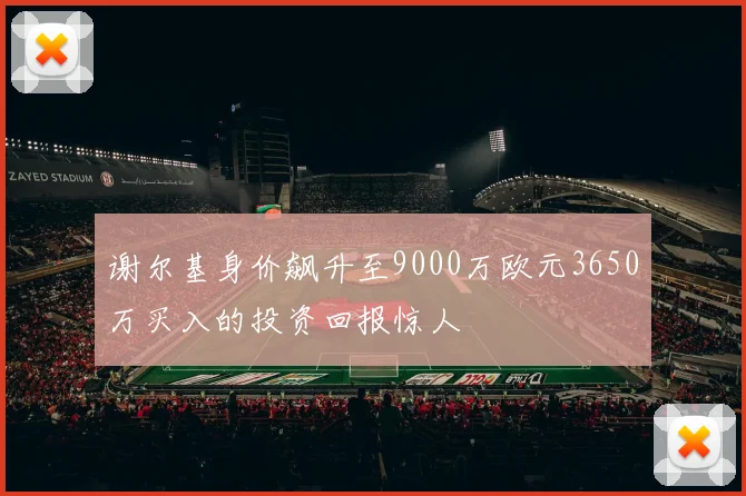 谢尔基身价飙升至9000万欧元3650万买入的投资回报惊人