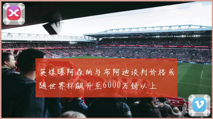 英媒曝阿森纳与布阿迪谈判价格或随世界杯飙升至6000万镑以上