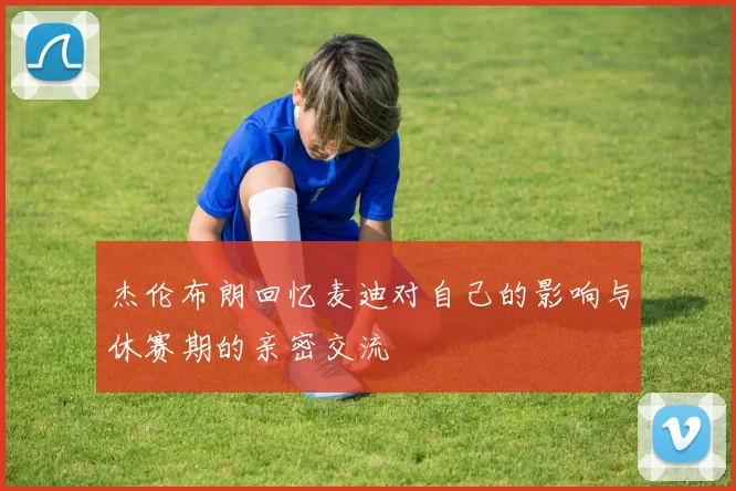 杰伦布朗回忆麦迪对自己的影响与休赛期的亲密交流