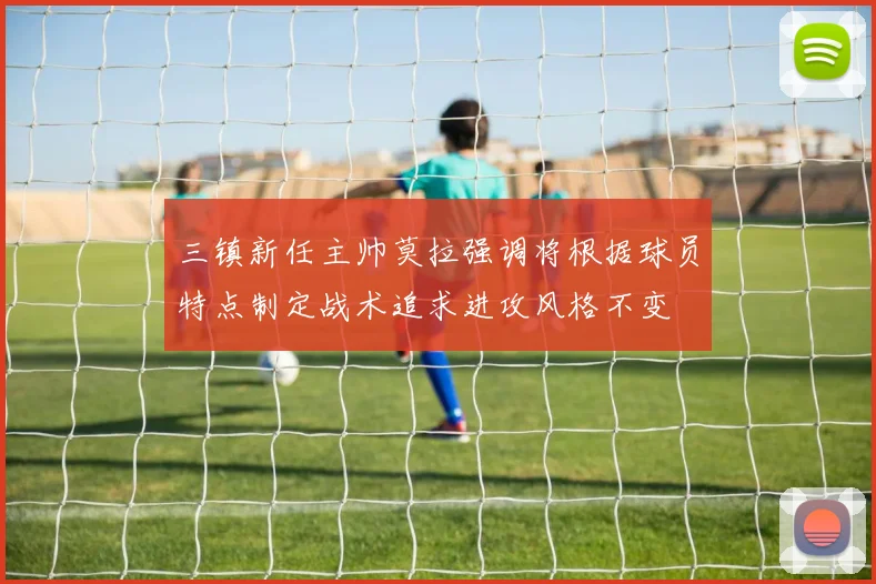 三镇新任主帅莫拉强调将根据球员特点制定战术追求进攻风格不变