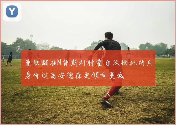 曼联瞄准M费斯科特霍尔沃顿托纳利身价过高安德森更倾向曼城