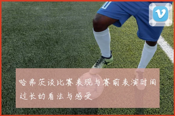 哈弗茨谈比赛表现与赛前表演时间过长的看法与感受