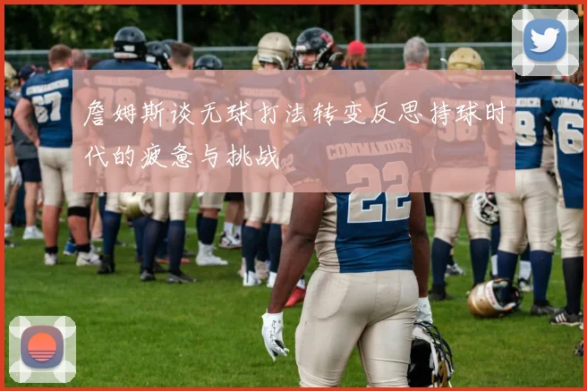詹姆斯谈无球打法转变反思持球时代的疲惫与挑战