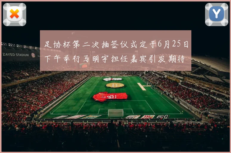 足协杯第二次抽签仪式定于6月25日下午举行马明宇担任嘉宾引发期待