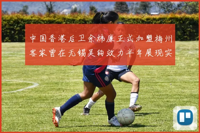 中国香港后卫余炜廉正式加盟梅州客家曾在无锡吴钩效力半年展现实力