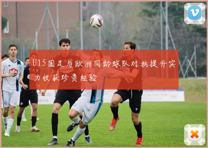 U15国足与欧洲同龄球队对抗提升实力收获珍贵经验