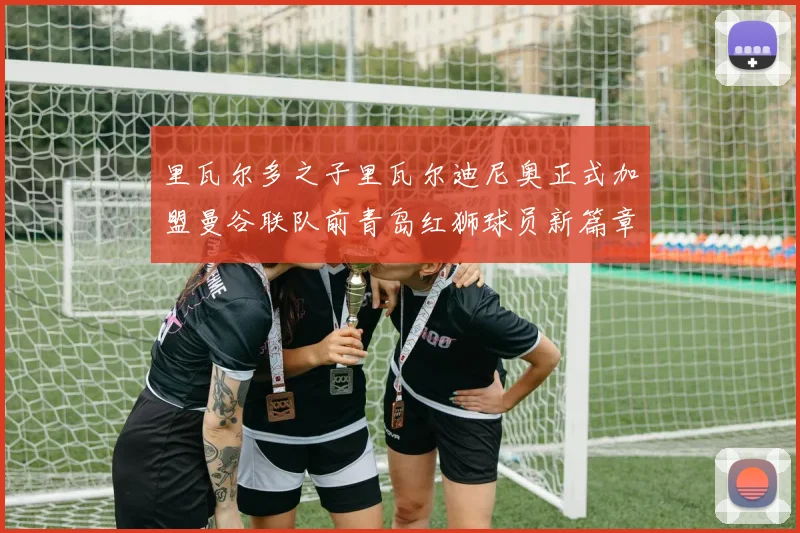 里瓦尔多之子里瓦尔迪尼奥正式加盟曼谷联队前青岛红狮球员新篇章开启